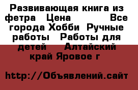 Развивающая книга из фетра › Цена ­ 7 000 - Все города Хобби. Ручные работы » Работы для детей   . Алтайский край,Яровое г.